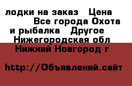 лодки на заказ › Цена ­ 15 000 - Все города Охота и рыбалка » Другое   . Нижегородская обл.,Нижний Новгород г.